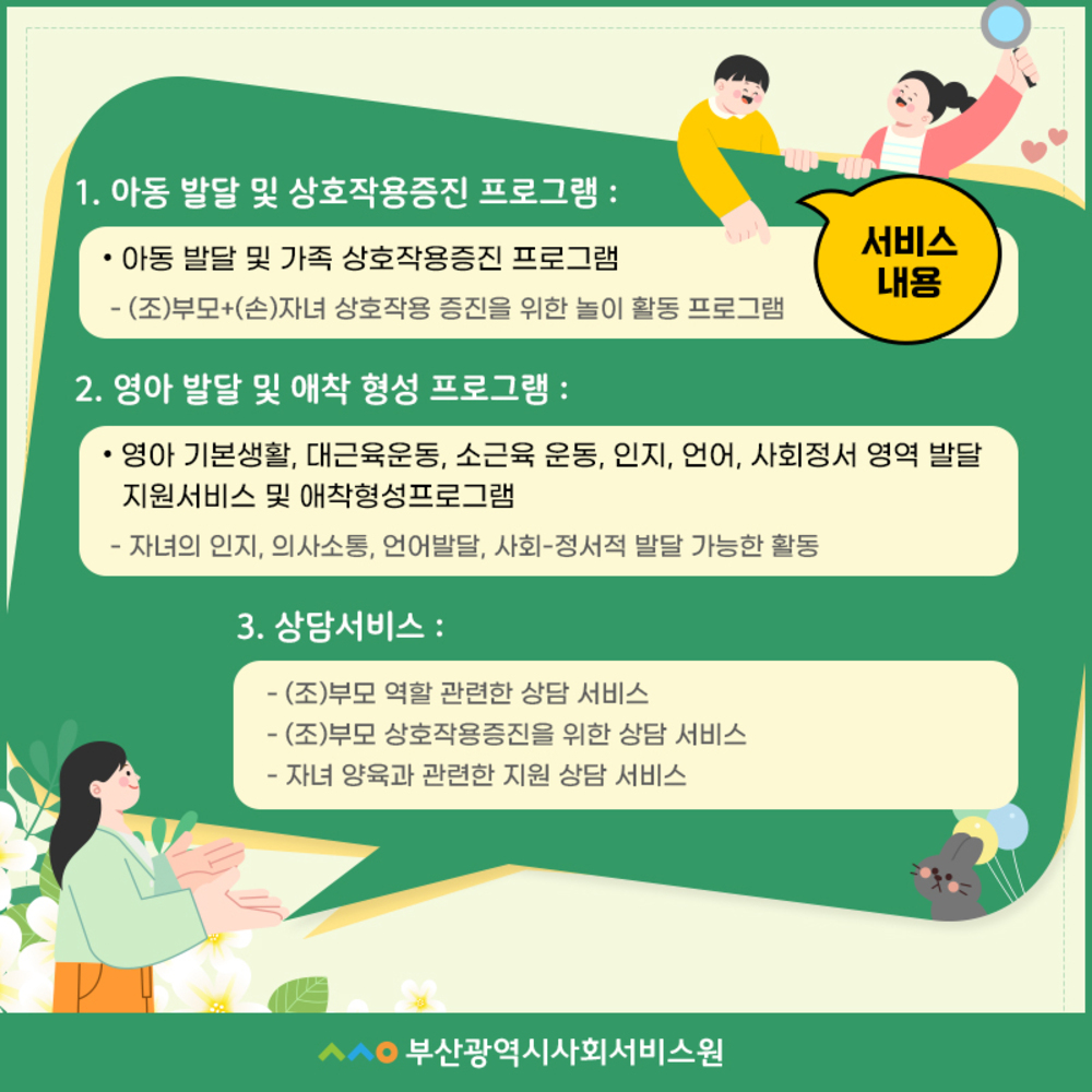 서비스 내용)  1. 아동발달 및 상호작용증진 프로그램: 아동발달 및 가족 상호작용 증진 프로그램  -(조)부모+(손)자녀 상호작용 증진을 위한 놀이 활동 프로그램   2. 영아 발달 및 애착 형성 프로그램:   영아 기본생활, 대근육운동, 소근육 운동, 인지, 언어, 사회정서 영역 발달 지원서비스 및 애착형성프로그램  -자녀의 인지, 의사소통, 언어발달, 사회-정서적 발달 가능한 활동   3. 상담서비스 -(조)부모 역할 관련한 상담 서비스,  -(조)부모 상호작용증진을 위한 상담 서비스  -자녀 양육과 관련한 지원 상담 서비스   부산광역시사회서비스원로고