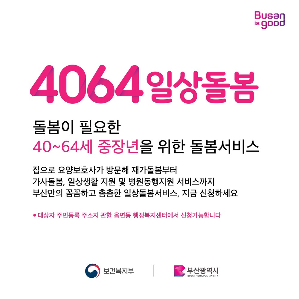 4064일상돌봄 돌봄이 필요한 40~64세 중장년을 위한 돌봄서비스 집으로 요양보호사가 방문해 재가돌봄부터 가사돌봄, 일상생활 지원 및 병원동행지원 서비스까지 부산만의 꼼꼼하고 촘촘한 일상돌봄서비스, 지금 신청하세요 -대상자 주민등록 주소지 관할 읍면동 행정보지셎터에서 신청가능합니다. 보건복지부, 부산광역시 주관