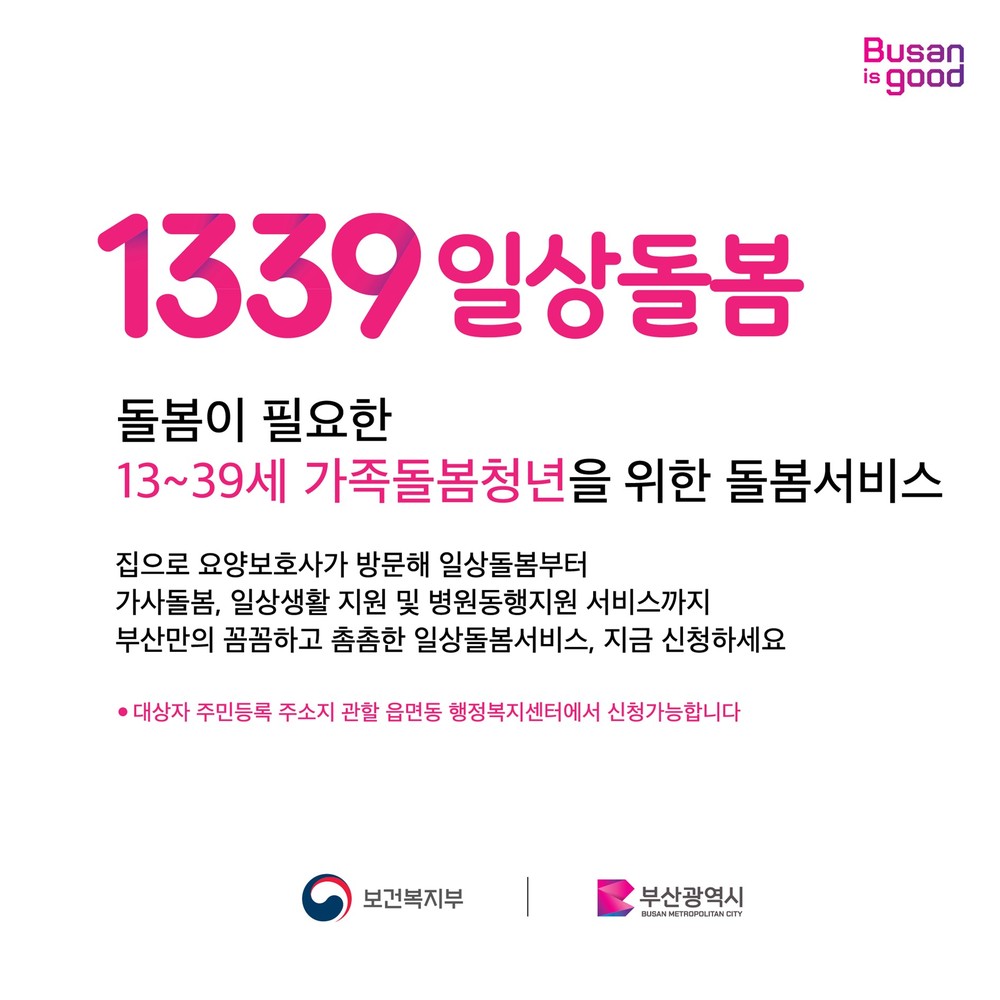 1339일상돌봄 돌봄이 필요한 13~39세 가족돌봄청년을 위한 돌봄서비스 집으로 요양보호사가 방문해 일상돌봄부터 가사돌봄, 일상생활 지원 및 병원동행지원 서비스까지 부산만의 꼼꼼하고 촘촘한 일상돌봄서비스, 지금 신청하세요 -대상자 주민등록 주소지 관할 읍면동 행정보지셎터에서 신청가능합니다. 보건복지부, 부산광역시 주관