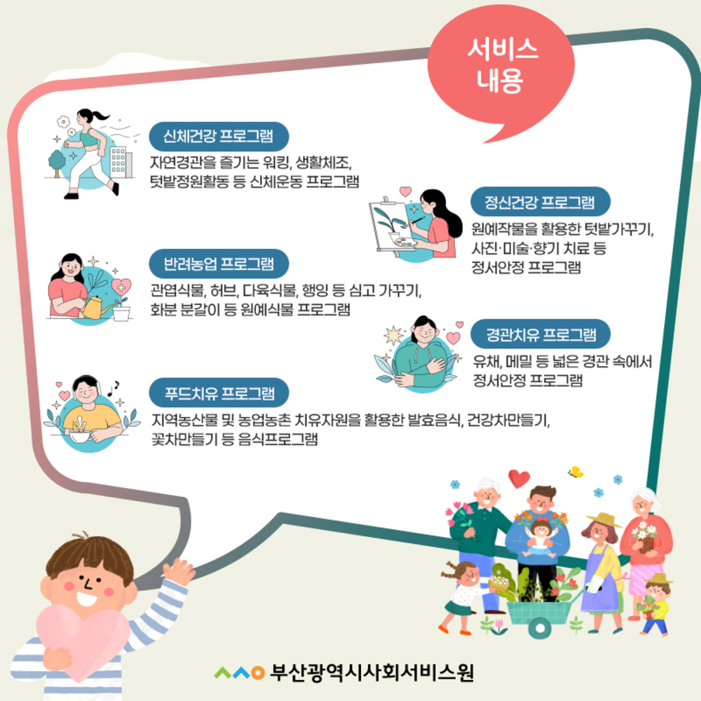 서비스 내용   신체건강프로그램: 자연경관을 즐기는 위킹, 생활체조, 텃밭정원활동 등 신체운동 프로그램  정신건강 프로그램: 원예작물을 활용한 텃밭가꾸기, 사진,미술,향기 치료 등 정서안정 프로그램  반려농업 프로그램: 관엽식물, 허브, 다육식물, 행잉 등 심고 가꾸기, 화분 분갈이 등 원예식물 프로그램  경관치유 프로그램: 유채, 메밀 등 넓은 경관 속에서 정서안정 프로그램  푸드치유 프로그램: 지역농산물 및 농업농촌 치유자원을 활용한 발효음식, 건강차만들기, 꽃차만들기 등 음식프로그램   부산광역시사회서비스원 로고