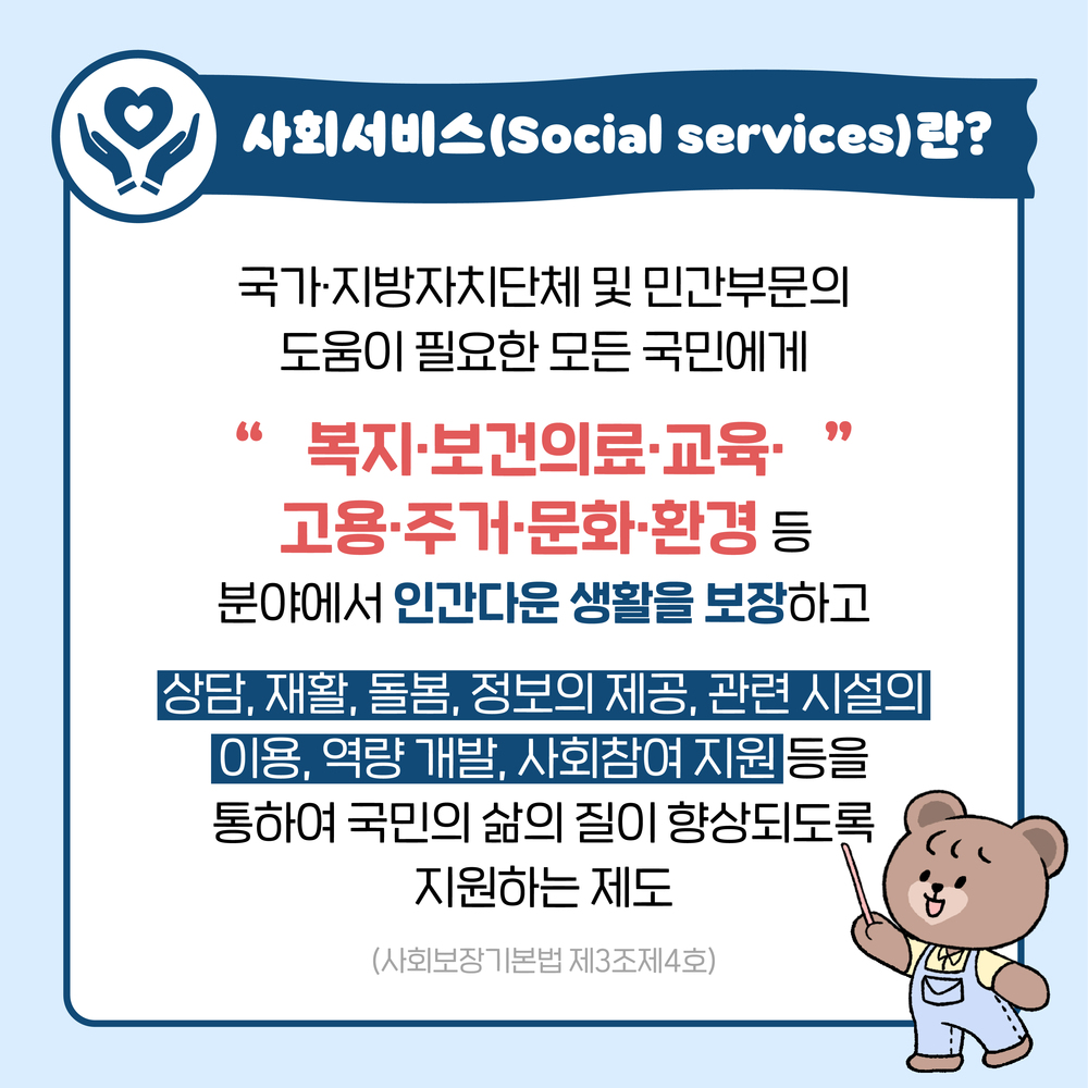 사회서비스(Social services)란?  국가,지방자치단체 및 민간부문의 도움이 필요한 모든 국민에게 "복지,보건의료,교육,고용,주거,문화,환경" 등 분야에서 인간다운 생활을 보장하고 상담, 재활, 돌봄, 정보의 제공, 관련 시설의 이용, 역량개발, 사회참여 지원 등을 통하여 국민의 삶의 질이 향상되도록 지원하는 제도 (사회보장기본법 제2조 제4호)