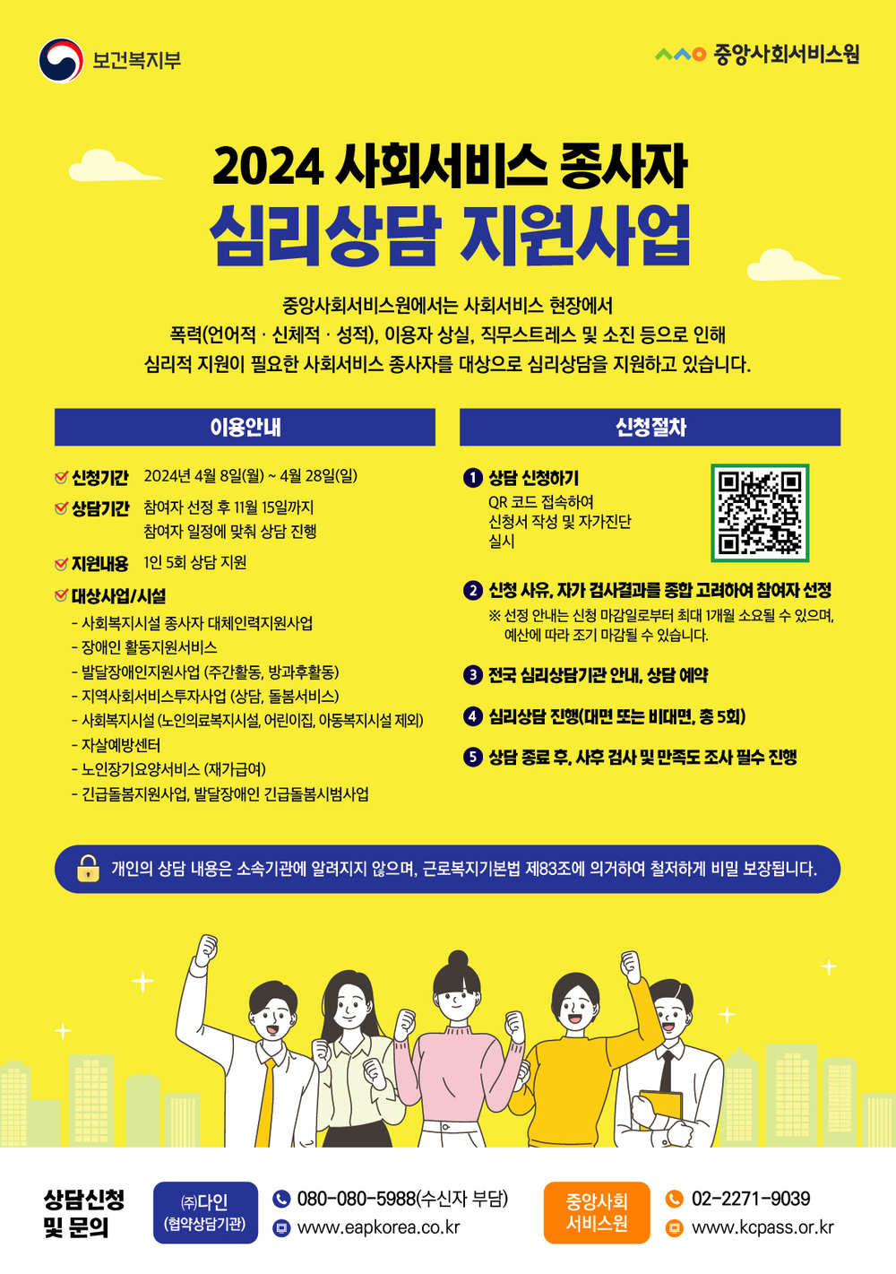 
보건복지부/중앙사회서비스원
2024 사회서비스 종사자
심리상담 지원사업
중앙사회서비스원에서는 사회서비스 현장에서
 폭력(언어적·신체적·성적), 이용자 상실, 직무스트레스 및 소진 등으로 인해 심리적 지원이 필요한 사회서비스 종사자를 대상으로 심리상담을 지원하고 있습니다.
이용안내
신청기간 2024년 4월 8일(월) ~ 4월 28일(일)
상담기간 참여자 선정 후 11월 15일까지
참여자 일정에 맞춰 상담 진행
지원내용 1인 5회 상담 지원
대상사업/시설
- 사회복지시설 종사자 대체인력지원사업
-장애인 활동지원서비스
-발달장애인지원사업 (주간활동, 방과후활동)
-지역사회서비스투자사업 (상담, 돌봄서비스)
- 사회복지시설 (노인의료복지시설, 어린이집, 아동복지시설 제외) -자살예방센터
-노인장기요양서비스 (재가급여)
- 긴급돌봄지원사업, 발달장애인 긴급돌봄시범사업

신청절차
1 상담 신청하기
QR 코드 접속하여 신청서 작성 및 자가진단 실시
2 신청 사유, 자가 검사결과를 종합 고려하여 참여자 선정
※ 선정 안내는 신청 마감일로부터 최대 1개월 소요될 수 있으며, 예산에 따라 조기 마감될 수 있습니다.
3 전국 심리상담기관 안내, 상담 예약
4 심리상담 진행(대면 또는 비대면, 총 5회)
5 상담 종료 후, 사후 검사 및 만족도 조사 필수 진행
개인의 상담 내용은 소속기관에 알려지지 않으며, 근로복지기본법 제83조에 의거하여 철저하게 비밀 보장됩니다.
 
상담신청및 문의
(주)다인(협약상담기관)
080-080-5988(수신자 부담) , www.eapkorea.co.kr
중앙사회서비스원 02-2271-9039,www.kcpass.or.kr