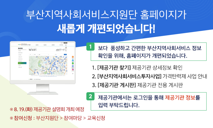 부산지역사회서비스지원단 홈페이지가 새롭게 개편되었습니다! 

○ 보다 픙성하고 간편한 부산지역사회서비스 정보 확인을 위해, 홈페이지가 개편되었습니다.

  1. [제공기관 찾기] 제공기관 상세정보 확인

  2. [부산지역사회서비스투자사업] 가격탄력제 사업 안내

  3. [제공기관 게시판] 제공기관 전용 게시판

 

○ 제공기관에서는 로그인을 통해 제공기관 정보를 입력 부탁드립니다.

    ※ 8. 19.(금) 제공기관 설명회 개최 예